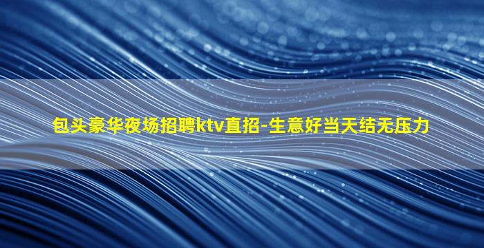 包头豪华夜场招聘ktv直招-生意好当天结无压力